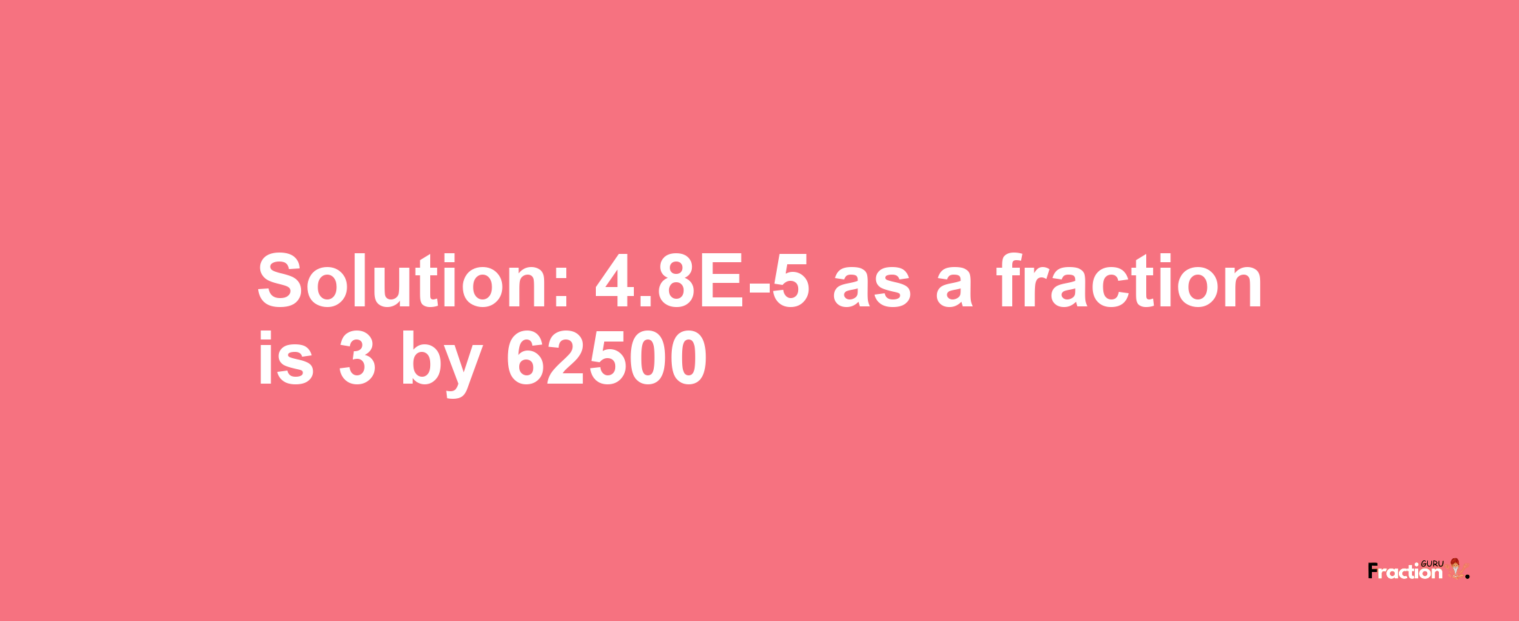 Solution:4.8E-5 as a fraction is 3/62500